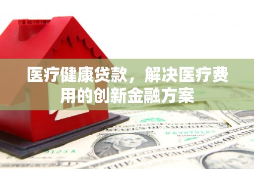 靖边医疗健康贷款，解决医疗费用的创新金融方案